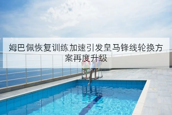 姆巴佩恢复训练加速引发皇马锋线轮换方案再度升级