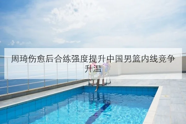 周琦伤愈后合练强度提升中国男篮内线竞争升温